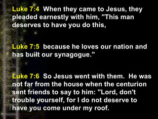 Luke 7:4 When they came to Jesus, they
pleaded earnestly with him, "This man
deserves to have you do this,
Luke 7:5 because he loves our nation and
has built our synagogue."
Luke 7:6 So Jesus went with them. He was
not far from the house when the centurion
sent friends to say to him: "Lord, don't
trouble yourself, for I do not deserve to
have you come under my roof.
 