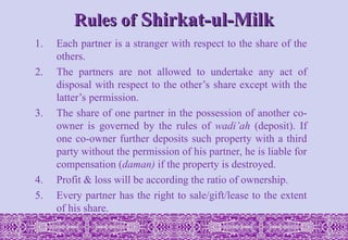Rules of
Rules of Shirkat-ul-Milk
Shirkat-ul-Milk
1. Each partner is a stranger with respect to the share of the
others.
2. The partners are not allowed to undertake any act of
disposal with respect to the other’s share except with the
latter’s permission.
3. The share of one partner in the possession of another co-
owner is governed by the rules of wadi’ah (deposit). If
one co-owner further deposits such property with a third
party without the permission of his partner, he is liable for
compensation (daman) if the property is destroyed.
4. Profit & loss will be according the ratio of ownership.
5. Every partner has the right to sale/gift/lease to the extent
of his share.
 