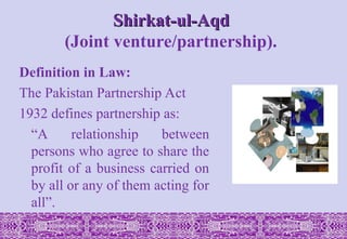 Shirkat-ul-Aqd
Shirkat-ul-Aqd
(Joint venture/partnership).
Definition in Law:
The Pakistan Partnership Act
1932 defines partnership as:
“A relationship between
persons who agree to share the
profit of a business carried on
by all or any of them acting for
all”.
 