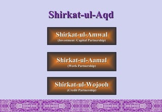 Shirkat-ul-Wojooh
Shirkat-ul-Wojooh
(Credit Partnership)
(Credit Partnership)
Shirkat-ul-Aamal
Shirkat-ul-Aamal
(Work Partnership)
(Work Partnership)
Shirkat-ul-Amwal
Shirkat-ul-Amwal
(Investment /Capital Partnership)
(Investment /Capital Partnership)
Shirkat-ul-Aqd
Shirkat-ul-Aqd
 