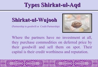 Shirkat-ul-Wujooh
Shirkat-ul-Wujooh
(Partnership in goodwill or Credit Partnership)
Where the partners have no investment at all,
they purchase commodities on deferred price by
their goodwill and sell them on spot. Their
capital is their credit worthiness and reputation.
Types Shirkat-ul-Aqd
Types Shirkat-ul-Aqd
 
