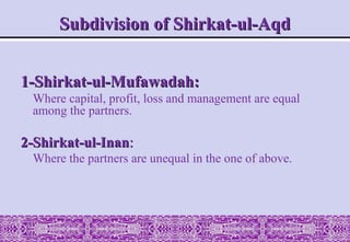 Subdivision of Shirkat-ul-Aqd
Subdivision of Shirkat-ul-Aqd
1-Shirkat-ul-Mufawadah:
1-Shirkat-ul-Mufawadah:
Where capital, profit, loss and management are equal
among the partners.
2-Shirkat-ul-Inan
2-Shirkat-ul-Inan:
:
Where the partners are unequal in the one of above.
 