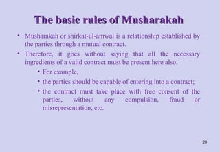 The basic rules of Musharakah
The basic rules of Musharakah
• Musharakah or shirkat-ul-amwal is a relationship established by
the parties through a mutual contract.
• Therefore, it goes without saying that all the necessary
ingredients of a valid contract must be present here also.
• For example,
• the parties should be capable of entering into a contract;
• the contract must take place with free consent of the
parties, without any compulsion, fraud or
misrepresentation, etc.
20
 
