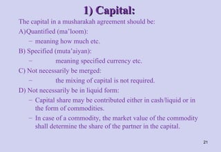1) Capital:
1) Capital:
The capital in a musharakah agreement should be:
A)Quantified (ma’loom):
– meaning how much etc.
B) Specified (muta’aiyan):
– meaning specified currency etc.
C) Not necessarily be merged:
– the mixing of capital is not required.
D) Not necessarily be in liquid form:
– Capital share may be contributed either in cash/liquid or in
the form of commodities.
– In case of a commodity, the market value of the commodity
shall determine the share of the partner in the capital.
21
 