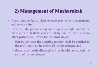 2) Management of Musharakah
2) Management of Musharakah
• Every partner has a right to take part in its management
and to work for it.
• However, the partners may agree upon a condition that the
management shall be carried out by one of them, and no
other partner shall work for the musharakah.
– But in this case the sleeping partner shall be entitled to
the profit only to the extent of his investment, and
– the ratio of profit allocated to him should not exceed the
ratio of his investment.
22
 