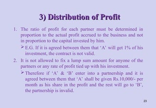 3) Distribution of Profit
3) Distribution of Profit
1. The ratio of profit for each partner must be determined in
proportion to the actual profit accrued to the business and not
in proportion to the capital invested by him.
E.G. If it is agreed between them that ‘A’ will get 1% of his
investment, the contract is not valid.
2. It is not allowed to fix a lump sum amount for anyone of the
partners or any rate of profit tied up with his investment.
Therefore if ‘A’ & ‘B’ enter into a partnership and it is
agreed between them that ‘A’ shall be given Rs.10,000/- per
month as his share in the profit and the rest will go to ‘B’,
the partnership is invalid.
23
 