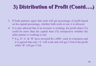 3) Distribution of Profit (Contd….)
3) Distribution of Profit (Contd….)
3. If both partners agree that each will get percentage of profit based
on his capital percentage, whether both work or not, it is allowed.
4. It is also allowed that if an investor is working, his profit share (%)
could be more than his capital base (%) irrespective whether the
other partner is working or not.
 E.g. If ‘A’ & ’B’ have invested Rs.1,000/- each in a business and
it is agreed that only ‘A’ will work and will get 2/3rd of the profit
while ‘B’ will get 1/3rd.
24
 