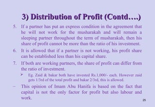 3) Distribution of Profit (Contd….)
3) Distribution of Profit (Contd….)
5. If a partner has put an express condition in the agreement that
he will not work for the musharakah and will remain a
sleeping partner throughout the term of musharakah, then his
share of profit cannot be more than the ratio of his investment.
6. It is allowed that if a partner is not working, his profit share
can be established less than his capital share.
7. If both are working partners, the share of profit can differ from
the ratio of investment.
 Eg. Zaid & bakar both have invested Rs.1,000/- each. However zaid
gets 1/3rd of the total profit and bakar 2/3rd, this is allowed.
– This opinion of Imam Abu Hanifa is based on the fact that
capital is not the only factor for profit but also labour and
work. 25
 