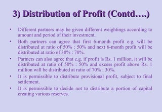 3) Distribution of Profit (Contd….)
3) Distribution of Profit (Contd….)
• Different partners may be given different weightings according to
amount and period of their investment.
• Both partners can agree that first 6-month profit e.g. will be
distributed at ratio of 50% : 50% and next 6-month profit will be
distributed at ratio of 30% : 70%.
• Partners can also agree that e.g. if profit is Rs. 1 million, it will be
distributed at ratio of 50% : 50% and excess profit above Rs. 1
million will be distributed at ratio of 70% : 30%.
• It is permissible to distribute provisional profit, subject to final
settlement.
• It is permissible to decide not to distribute a portion of capital
creating various reserves.
 
