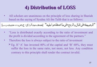 4) Distribution of LOSS
4) Distribution of LOSS
• All scholars are unanimous on the principle of loss sharing in Shariah
based on the saying of Syedna Ali ibn Talib that is as follows:
• “Loss is distributed exactly according to the ratio of investment and
the profit is divided according to the agreement of the partners.”
• Therefore the loss is always subject to the ratio of investment
Eg. If ‘A’ has invested 40% of the capital and ‘B’ 60%, they must
suffer the loss in the same ratio, not more, not less. Any condition
contrary to this principle shall render the contract invalid.
27
 