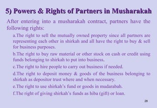 5) Powers & Rights of Partners in Musharakah
5) Powers & Rights of Partners in Musharakah
After entering into a musharakah contract, partners have the
following rights:
a.The right to sell the mutually owned property since all partners are
representing each other in shirkah and all have the right to buy & sell
for business purposes.
b.The right to buy raw material or other stock on cash or credit using
funds belonging to shirkah to put into business.
c.The right to hire people to carry out business if needed.
d.The right to deposit money & goods of the business belonging to
shirkah as depositor trust where and when necessary.
e.The right to use shirkah’s fund or goods in mudarabah.
f.The right of giving shirkah’s funds as hiba (gift) or loan.
28
 