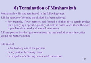 6) Termination of Musharakah
6) Termination of Musharakah
Musharakah will stand terminated in the following cases:
1.If the purpose of forming the shirkah has been achieved.
– For example, if two partners had formed a shirkah for a certain project
for e.g. buying a specific quantity of cloth in order to sell it and the cloth
is purchased and sold with mutual investment.
2.Every partner has the right to terminate the musharakah at any time ,after
giving his partner a notice
3.In case of
– a death of any one of the partners
– or any partner becoming insane
– or incapable of effecting commercial transaction
29
 