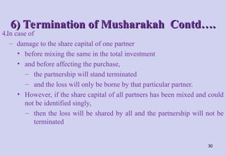 6) Termination of Musharakah Contd….
6) Termination of Musharakah Contd….
4.In case of
– damage to the share capital of one partner
• before mixing the same in the total investment
• and before affecting the purchase,
– the partnership will stand terminated
– and the loss will only be borne by that particular partner.
• However, if the share capital of all partners has been mixed and could
not be identified singly,
– then the loss will be shared by all and the partnership will not be
terminated
30
 