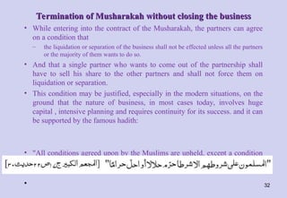 Termination of Musharakah without closing the business
Termination of Musharakah without closing the business
• While entering into the contract of the Musharakah, the partners can agree
on a condition that
– the liquidation or separation of the business shall not be effected unless all the partners
or the majority of them wants to do so.
• And that a single partner who wants to come out of the partnership shall
have to sell his share to the other partners and shall not force them on
liquidation or separation.
• This condition may be justified, especially in the modern situations, on the
ground that the nature of business, in most cases today, involves huge
capital , intensive planning and requires continuity for its success. and it can
be supported by the famous hadith:
• "All conditions agreed upon by the Muslims are upheld, except a condition
which allows what is prohibited or prohibits what is lawful".
• 32
 