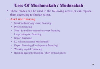 Uses Of Musharakah / Mudarabah
Uses Of Musharakah / Mudarabah
• These modes can be used in the following areas (or can replace
them according to shariah rules).
– Asset side financing
• Short/medium/long - term financing
• Project financing
• Small & medium enterprises setup financing
• Large enterprise financing
• Import financing
• LC with margin (for Musharakah)
• Export financing (Pre-shipment financing)
• Working capital Financing
• Running accounts financing / short term advances
34
 