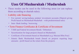 Uses Of Musharakah / Mudarabah
Uses Of Musharakah / Mudarabah
• These modes can be used in the following areas (or can replace
them according to shariah rules).
– Liability side financing
• For current/ saving/mahana amdani/ investment accounts (Deposit giving
Profit based on Musharkah/Mudarbah – with predetermined ratio)
• Inter- Bank lending / borrowing
– • Term Finance Certificates & Certificate of Investment
• T-Bill and Federal Investment Bonds / Debenture.
• Securitization for large projects (based on Musharkah)
• Certificate of Investment based on Murabahah (e.g: Meezan Riba Free)
• Islamic Bank Musharakah bonds (based on projects requiring large
amounts - profit based on the return from the project).
35
 