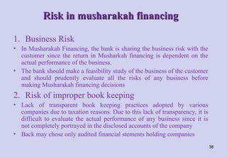 Risk in musharakah financing
Risk in musharakah financing
1. Business Risk
• In Musharakah Financing, the bank is sharing the business risk with the
customer since the return in Musharkah financing is dependent on the
actual performance of the business.
• The bank should make a feasibility study of the business of the customer
and should prudently evaluate all the risks of any business before
making Musharakah financing decisions
2. Risk of improper book keeping
• Lack of transparent book keeping practices adopted by various
companies due to taxation reasons. Due to this lack of transparency, it is
difficult to evaluate the actual performance of any business since it is
not completely portrayed in the disclosed accounts of the company
• Back may chose only audited financial stements holding companies
38
 