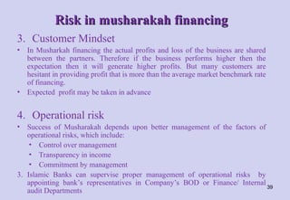 Risk in musharakah financing
Risk in musharakah financing
3. Customer Mindset
• In Musharkah financing the actual profits and loss of the business are shared
between the partners. Therefore if the business performs higher then the
expectation then it will generate higher profits. But many customers are
hesitant in providing profit that is more than the average market benchmark rate
of financing.
• Expected profit may be taken in advance
4. Operational risk
• Success of Musharakah depends upon better management of the factors of
operational risks, which include:
• Control over management
• Transparency in income
• Commitment by management
3. Islamic Banks can supervise proper management of operational risks by
appointing bank’s representatives in Company’s BOD or Finance/ Internal
audit Departments
39
 