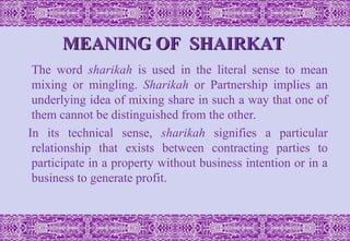 MEANING OF SHAIRKAT
MEANING OF SHAIRKAT
The word sharikah is used in the literal sense to mean
mixing or mingling. Sharikah or Partnership implies an
underlying idea of mixing share in such a way that one of
them cannot be distinguished from the other.
In its technical sense, sharikah signifies a particular
relationship that exists between contracting parties to
participate in a property without business intention or in a
business to generate profit.
 