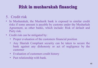 Risk in musharakah financing
Risk in musharakah financing
5. Credit risk
• In Musharakah, the Musharik bank is exposed to similar credit
risks if some amount is payable by customs under the Musharkah
Agreement, as other banks, which include: Risk of default and
Party risk.
• Credit risk can be mitigated by:
• Proper evaluation of the customers financial position
• Any Shariah Compliant security can be taken to secure the
bank against any dishonesty or act of negligence by the
customer
• Evaluation of customers credit history
• Past relationship with bank.
40
 