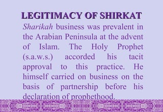 LEGITIMACY OF SHIRKAT
LEGITIMACY OF SHIRKAT
Sharikah business was prevalent in
the Arabian Peninsula at the advent
of Islam. The Holy Prophet
(s.a.w.s.) accorded his tacit
approval to this practice. He
himself carried on business on the
basis of partnership before his
declaration of prophethood.
 