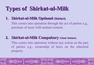 Types of Shirkat-ul-Milk
Types of Shirkat-ul-Milk
1.
1. Shirkat-ul-Milk Optional
Shirkat-ul-Milk Optional (Ikhtiari)
(Ikhtiari)
This comes into operation through the act of parties e.g.,
purchase of asset with mutual consent.
2.
2. Shirkat-ul-Milk Compulsory
Shirkat-ul-Milk Compulsory (Ghair Ikhtiari)
(Ghair Ikhtiari)
This comes into operation without any action on the part
of parties e.g., ownership of heirs on the inherited
property.
 