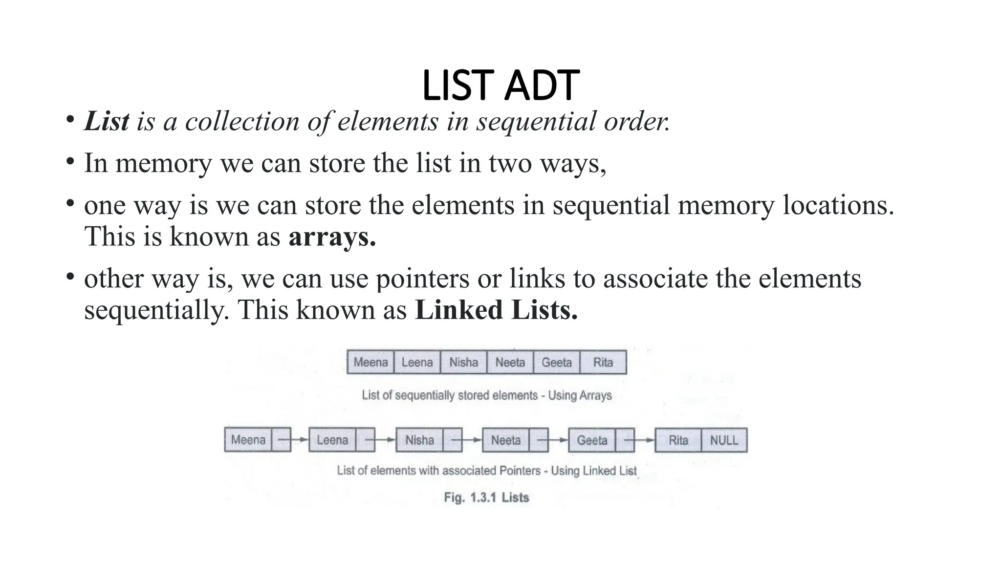 LIST ADT
• List is a collection of elements in sequential order.
• In memory we can store the list in two ways,
• one way is we can store the elements in sequential memory locations.
This is known as arrays.
• other way is, we can use pointers or links to associate the elements
sequentially. This known as Linked Lists.
 