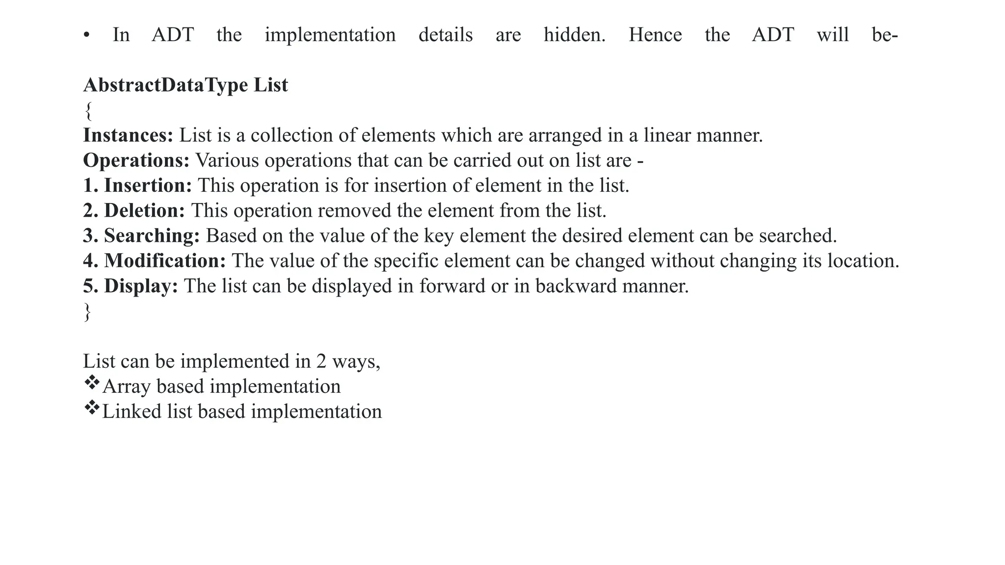 • In ADT the implementation details are hidden. Hence the ADT will be-
AbstractDataType List
{
Instances: List is a collection of elements which are arranged in a linear manner.
Operations: Various operations that can be carried out on list are -
1. Insertion: This operation is for insertion of element in the list.
2. Deletion: This operation removed the element from the list.
3. Searching: Based on the value of the key element the desired element can be searched.
4. Modification: The value of the specific element can be changed without changing its location.
5. Display: The list can be displayed in forward or in backward manner.
}
List can be implemented in 2 ways,
Array based implementation
Linked list based implementation
 