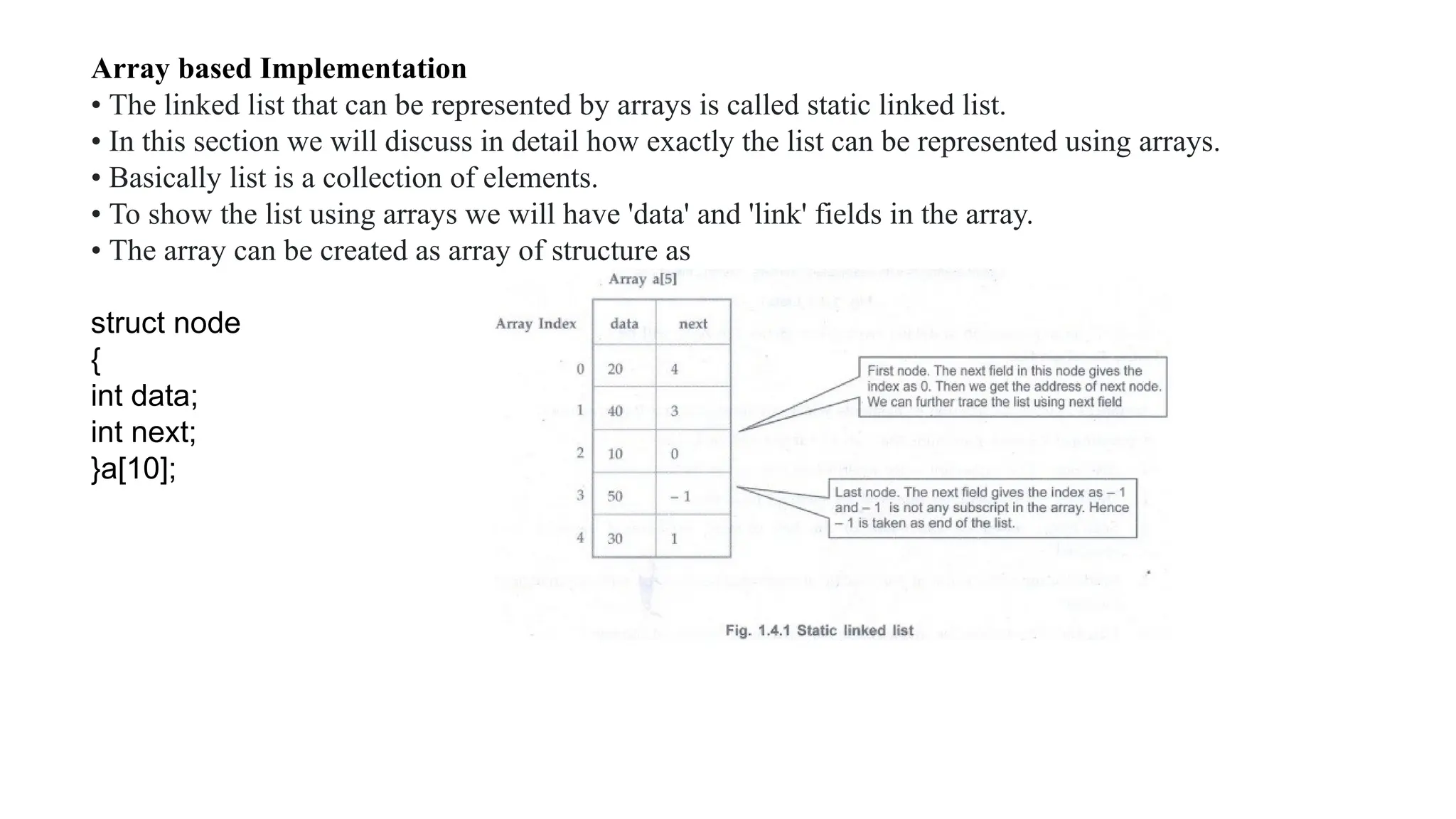 Array based Implementation
• The linked list that can be represented by arrays is called static linked list.
• In this section we will discuss in detail how exactly the list can be represented using arrays.
• Basically list is a collection of elements.
• To show the list using arrays we will have 'data' and 'link' fields in the array.
• The array can be created as array of structure as
struct node
{
int data;
int next;
}a[10];
 