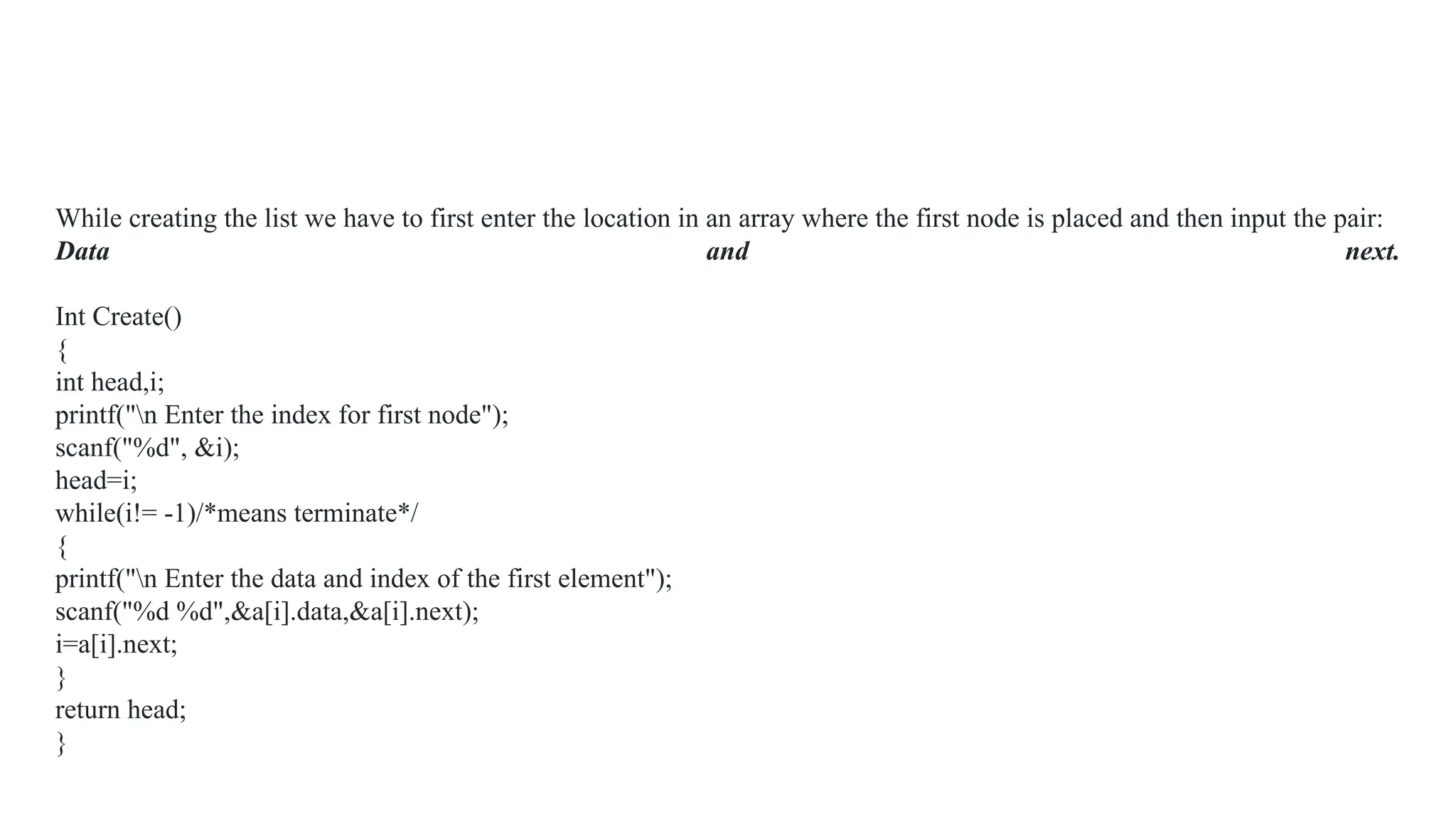 While creating the list we have to first enter the location in an array where the first node is placed and then input the pair:
Data and next.
Int Create()
{
int head,i;
printf("n Enter the index for first node");
scanf("%d", &i);
head=i;
while(i!= -1)/*means terminate*/
{
printf("n Enter the data and index of the first element");
scanf("%d %d",&a[i].data,&a[i].next);
i=a[i].next;
}
return head;
}
 