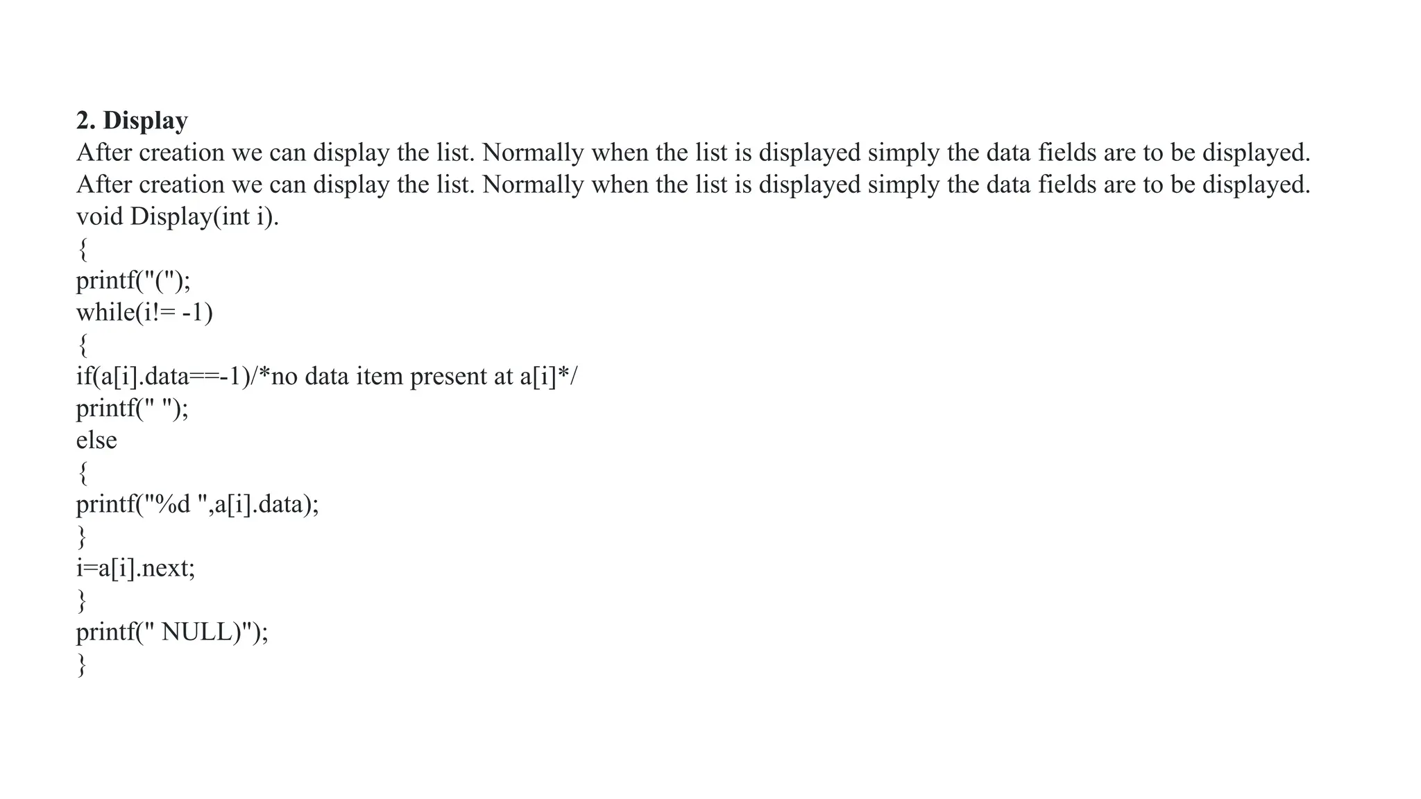 2. Display
After creation we can display the list. Normally when the list is displayed simply the data fields are to be displayed.
After creation we can display the list. Normally when the list is displayed simply the data fields are to be displayed.
void Display(int i).
{
printf("(");
while(i!= -1)
{
if(a[i].data==-1)/*no data item present at a[i]*/
printf(" ");
else
{
printf("%d ",a[i].data);
}
i=a[i].next;
}
printf(" NULL)");
}
 