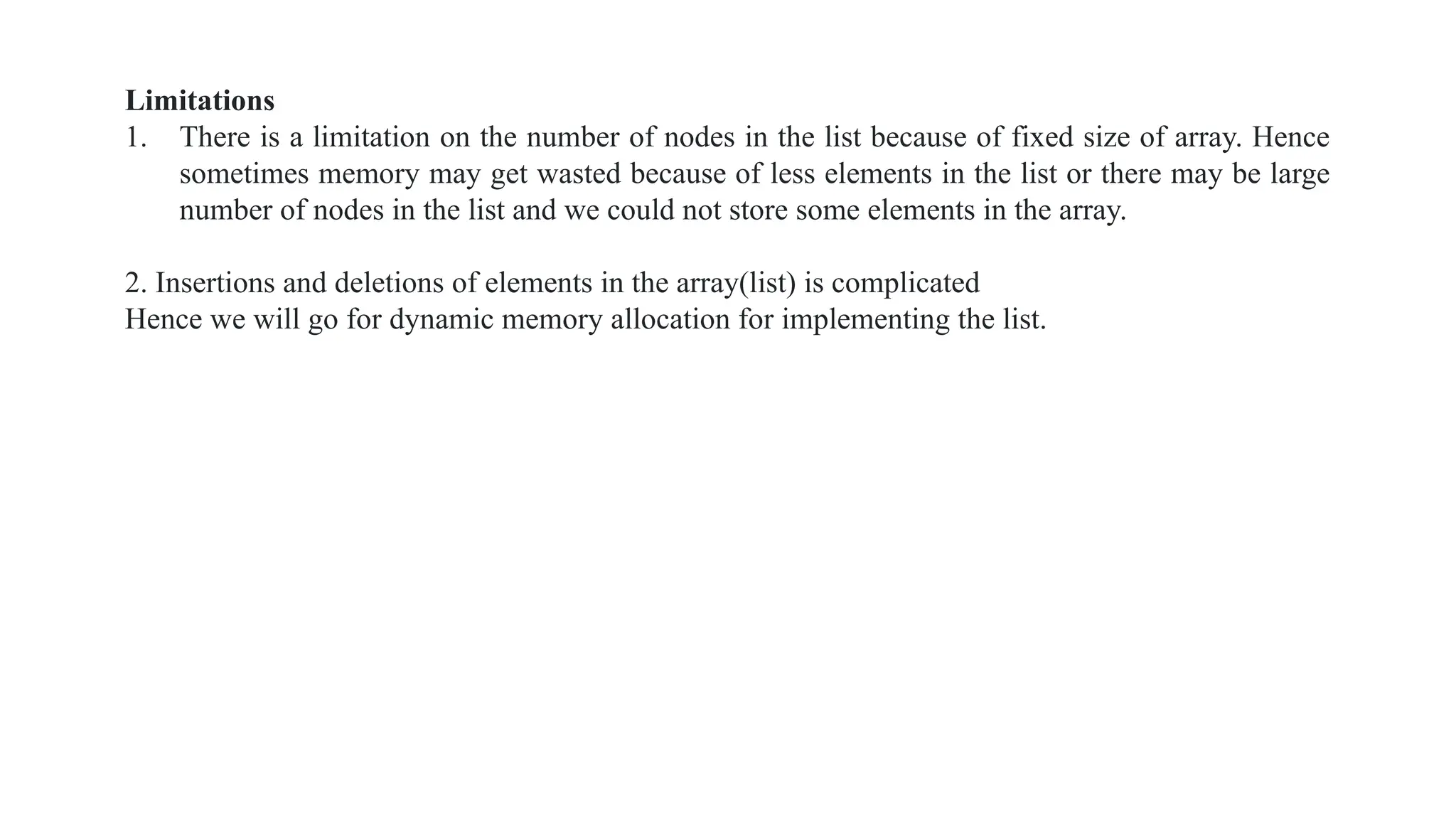 Limitations
1. There is a limitation on the number of nodes in the list because of fixed size of array. Hence
sometimes memory may get wasted because of less elements in the list or there may be large
number of nodes in the list and we could not store some elements in the array.
2. Insertions and deletions of elements in the array(list) is complicated
Hence we will go for dynamic memory allocation for implementing the list.
 
