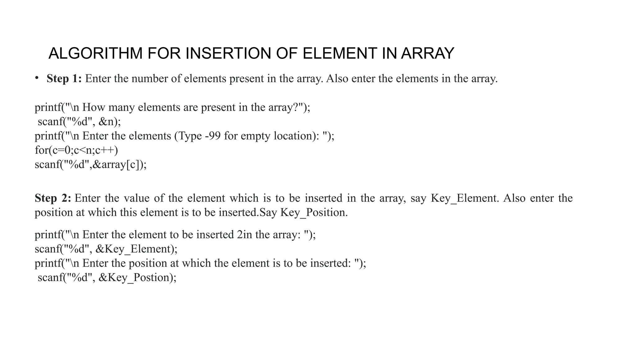 ALGORITHM FOR INSERTION OF ELEMENT IN ARRAY
• Step 1: Enter the number of elements present in the array. Also enter the elements in the array.
printf("n How many elements are present in the array?");
scanf("%d", &n);
printf("n Enter the elements (Type -99 for empty location): ");
for(c=0;c<n;c++)
scanf("%d",&array[c]);
Step 2: Enter the value of the element which is to be inserted in the array, say Key_Element. Also enter the
position at which this element is to be inserted.Say Key_Position.
printf("n Enter the element to be inserted 2in the array: ");
scanf("%d", &Key_Element);
printf("n Enter the position at which the element is to be inserted: ");
scanf("%d", &Key_Postion);
 