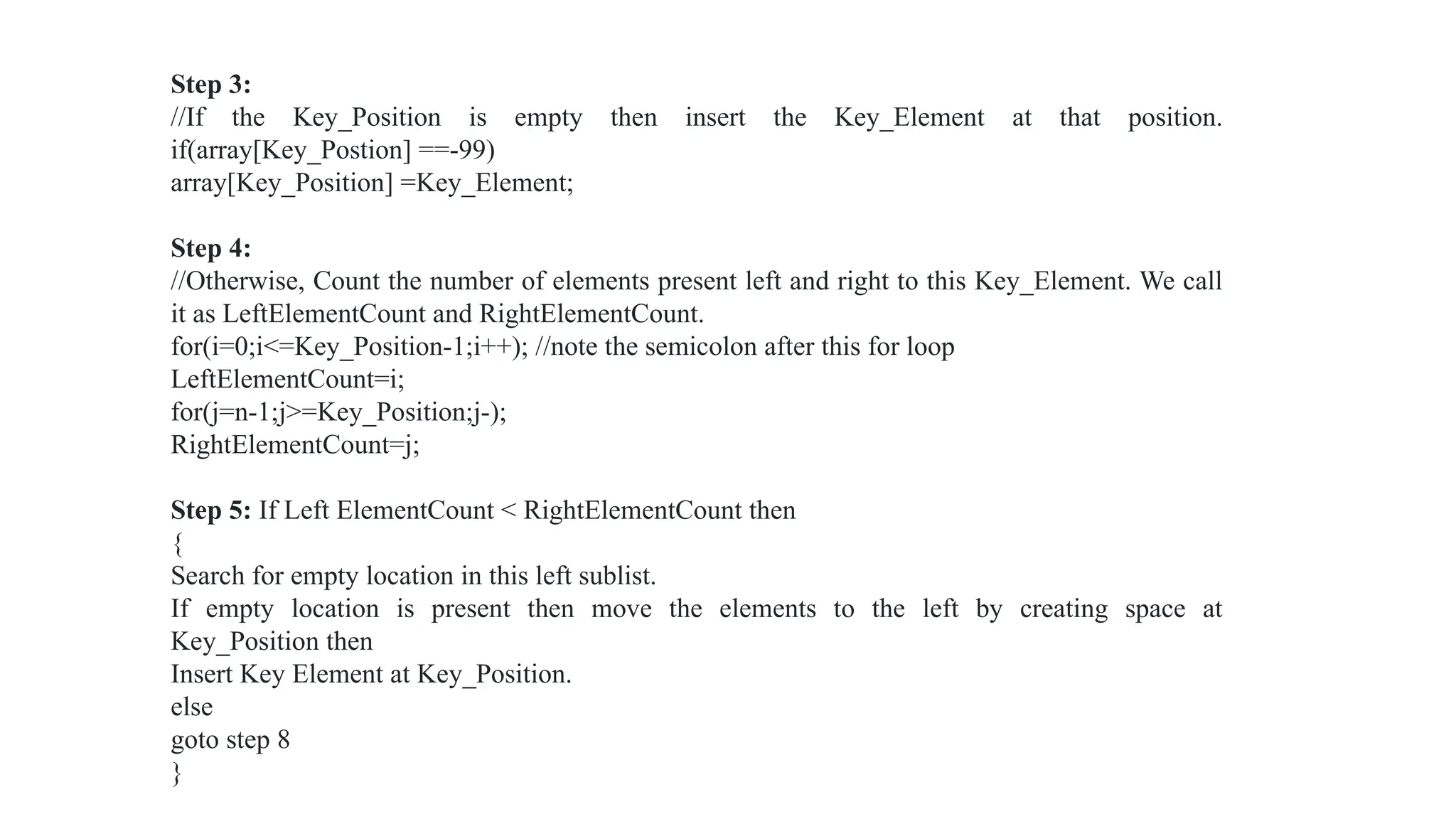 Step 3:
//If the Key_Position is empty then insert the Key_Element at that position.
if(array[Key_Postion] ==-99)
array[Key_Position] =Key_Element;
Step 4:
//Otherwise, Count the number of elements present left and right to this Key_Element. We call
it as LeftElementCount and RightElementCount.
for(i=0;i<=Key_Position-1;i++); //note the semicolon after this for loop
LeftElementCount=i;
for(j=n-1;j>=Key_Position;j-);
RightElementCount=j;
Step 5: If Left ElementCount < RightElementCount then
{
Search for empty location in this left sublist.
If empty location is present then move the elements to the left by creating space at
Key_Position then
Insert Key Element at Key_Position.
else
goto step 8
}
 