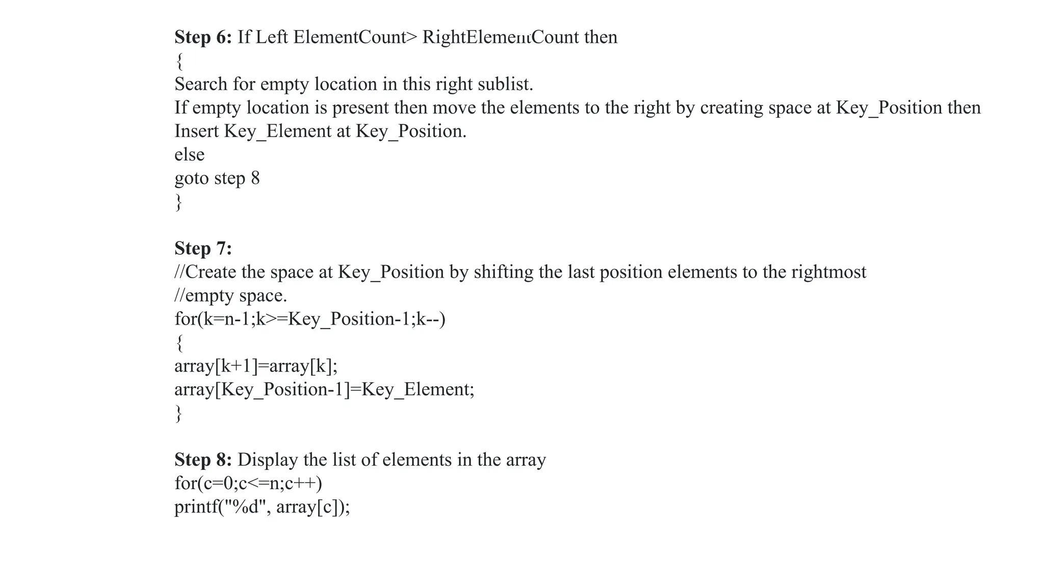 Step 6: If Left ElementCount> RightElementCount then
{
Search for empty location in this right sublist.
If empty location is present then move the elements to the right by creating space at Key_Position then
Insert Key_Element at Key_Position.
else
goto step 8
}
Step 7:
//Create the space at Key_Position by shifting the last position elements to the rightmost
//empty space.
for(k=n-1;k>=Key_Position-1;k--)
{
array[k+1]=array[k];
array[Key_Position-1]=Key_Element;
}
Step 8: Display the list of elements in the array
for(c=0;c<=n;c++)
printf("%d", array[c]);
 