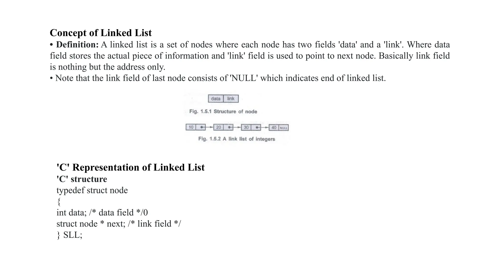 Concept of Linked List
• Definition: A linked list is a set of nodes where each node has two fields 'data' and a 'link'. Where data
field stores the actual piece of information and 'link' field is used to point to next node. Basically link field
is nothing but the address only.
• Note that the link field of last node consists of 'NULL' which indicates end of linked list.
'C' Representation of Linked List
'C' structure
typedef struct node
{
int data; /* data field */0
struct node * next; /* link field */
} SLL;
 