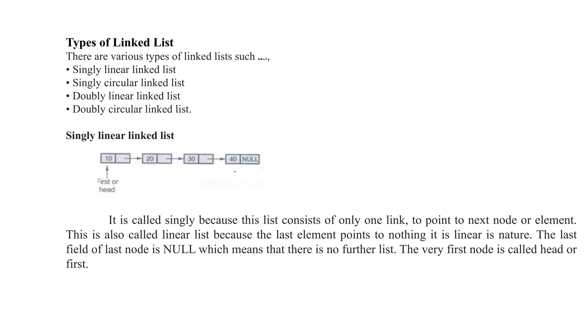 Types of Linked List
There are various types of linked lists such as,
• Singly linear linked list
• Singly circular linked list
• Doubly linear linked list
• Doubly circular linked list.
Singly linear linked list
It is called singly because this list consists of only one link, to point to next node or element.
This is also called linear list because the last element points to nothing it is linear is nature. The last
field of last node is NULL which means that there is no further list. The very first node is called head or
first.
 