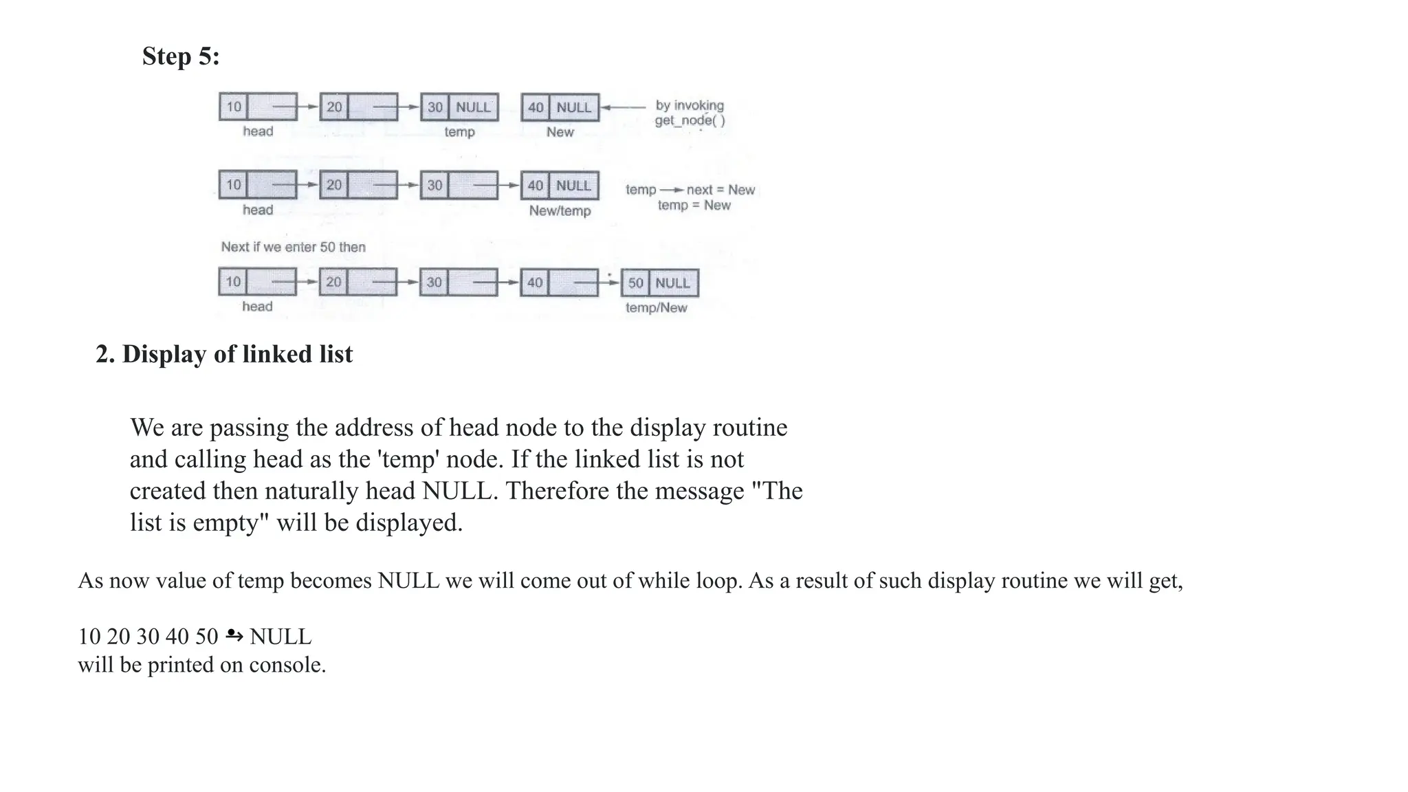 •
2. Display of linked list
We are passing the address of head node to the display routine
and calling head as the 'temp' node. If the linked list is not
created then naturally head NULL. Therefore the message "The
list is empty" will be displayed.
As now value of temp becomes NULL we will come out of while loop. As a result of such display routine we will get,
10 20 30 40 50 → NULL
will be printed on console.
Step 5:
 
