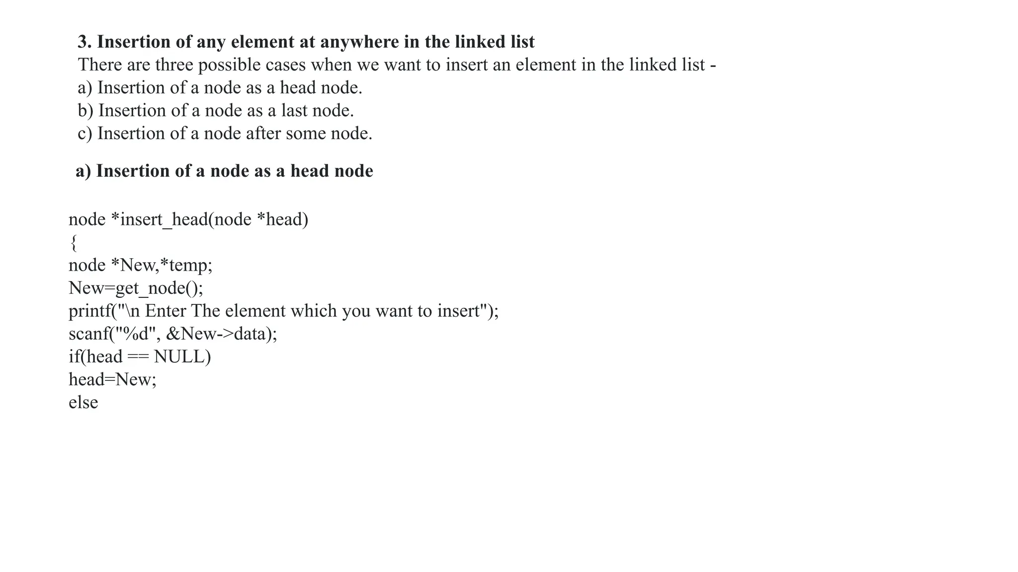 a) Insertion of a node as a head node
node *insert_head(node *head)
{
node *New,*temp;
New=get_node();
printf("n Enter The element which you want to insert");
scanf("%d", &New->data);
if(head == NULL)
head=New;
else
3. Insertion of any element at anywhere in the linked list
There are three possible cases when we want to insert an element in the linked list -
a) Insertion of a node as a head node.
b) Insertion of a node as a last node.
c) Insertion of a node after some node.
 