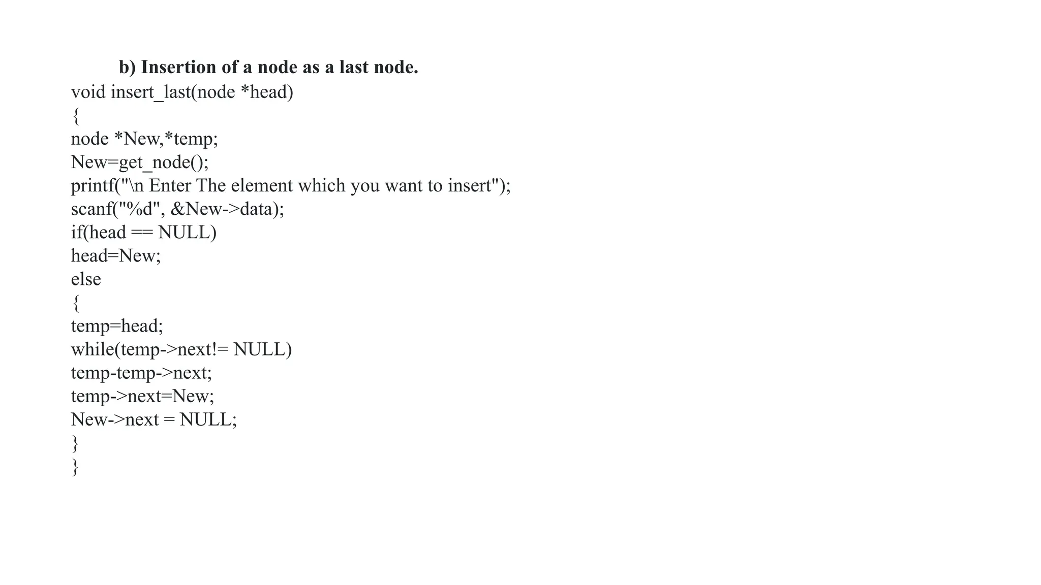 b) Insertion of a node as a last node.
void insert_last(node *head)
{
node *New,*temp;
New=get_node();
printf("n Enter The element which you want to insert");
scanf("%d", &New->data);
if(head == NULL)
head=New;
else
{
temp=head;
while(temp->next!= NULL)
temp-temp->next;
temp->next=New;
New->next = NULL;
}
}
 