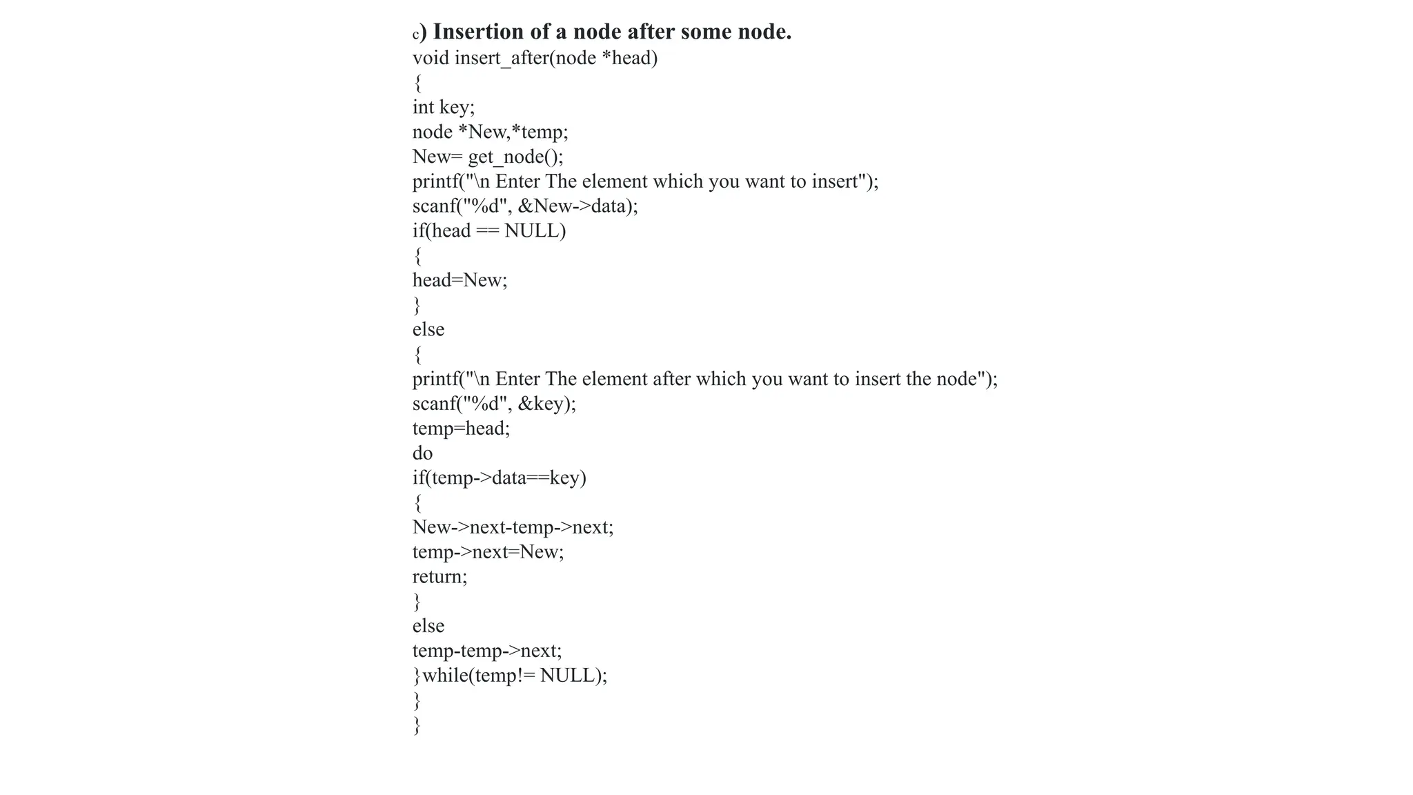 c) Insertion of a node after some node.
void insert_after(node *head)
{
int key;
node *New,*temp;
New= get_node();
printf("n Enter The element which you want to insert");
scanf("%d", &New->data);
if(head == NULL)
{
head=New;
}
else
{
printf("n Enter The element after which you want to insert the node");
scanf("%d", &key);
temp=head;
do
if(temp->data==key)
{
New->next-temp->next;
temp->next=New;
return;
}
else
temp-temp->next;
}while(temp!= NULL);
}
}
 
