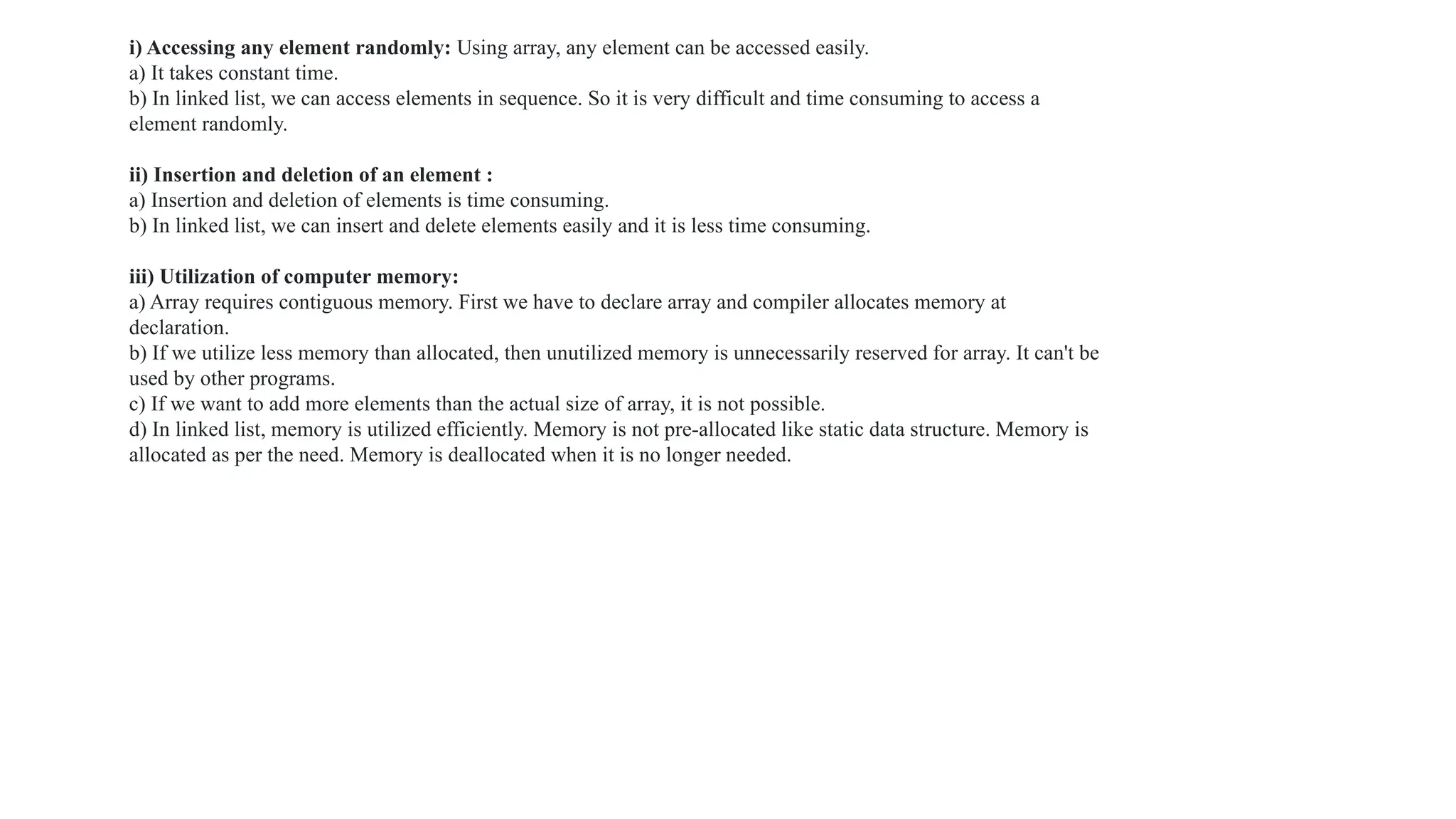 i) Accessing any element randomly: Using array, any element can be accessed easily.
a) It takes constant time.
b) In linked list, we can access elements in sequence. So it is very difficult and time consuming to access a
element randomly.
ii) Insertion and deletion of an element :
a) Insertion and deletion of elements is time consuming.
b) In linked list, we can insert and delete elements easily and it is less time consuming.
iii) Utilization of computer memory:
a) Array requires contiguous memory. First we have to declare array and compiler allocates memory at
declaration.
b) If we utilize less memory than allocated, then unutilized memory is unnecessarily reserved for array. It can't be
used by other programs.
c) If we want to add more elements than the actual size of array, it is not possible.
d) In linked list, memory is utilized efficiently. Memory is not pre-allocated like static data structure. Memory is
allocated as per the need. Memory is deallocated when it is no longer needed.
 