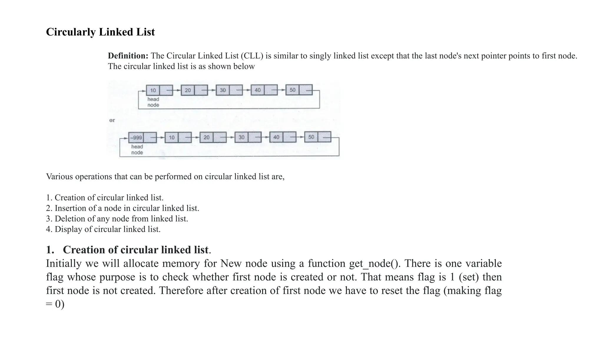 Circularly Linked List
Definition: The Circular Linked List (CLL) is similar to singly linked list except that the last node's next pointer points to first node.
The circular linked list is as shown below
Various operations that can be performed on circular linked list are,
1. Creation of circular linked list.
2. Insertion of a node in circular linked list.
3. Deletion of any node from linked list.
4. Display of circular linked list.
1. Creation of circular linked list.
Initially we will allocate memory for New node using a function get_node(). There is one variable
flag whose purpose is to check whether first node is created or not. That means flag is 1 (set) then
first node is not created. Therefore after creation of first node we have to reset the flag (making flag
= 0)
 