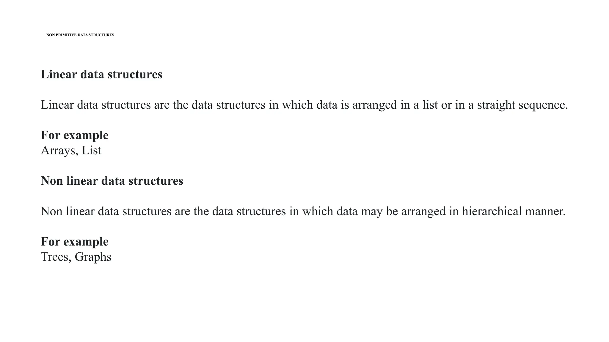 NON PRIMITIVE DATA STRUCTURES
Linear data structures
Linear data structures are the data structures in which data is arranged in a list or in a straight sequence.
For example
Arrays, List
Non linear data structures
Non linear data structures are the data structures in which data may be arranged in hierarchical manner.
For example
Trees, Graphs
 