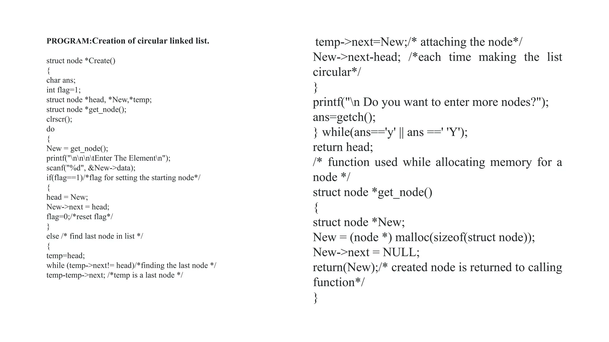 PROGRAM:Creation of circular linked list.
struct node *Create()
{
char ans;
int flag=1;
struct node *head, *New,*temp;
struct node *get_node();
clrscr();
do
{
New = get_node();
printf("nnntEnter The Elementn");
scanf("%d", &New->data);
if(flag==1)/*flag for setting the starting node*/
{
head = New;
New->next = head;
flag=0;/*reset flag*/
}
else /* find last node in list */
{
temp=head;
while (temp->next!= head)/*finding the last node */
temp-temp->next; /*temp is a last node */
temp->next=New;/* attaching the node*/
New->next-head; /*each time making the list
circular*/
}
printf("n Do you want to enter more nodes?");
ans=getch();
} while(ans=='y' || ans ==' 'Y');
return head;
/* function used while allocating memory for a
node */
struct node *get_node()
{
struct node *New;
New = (node *) malloc(sizeof(struct node));
New->next = NULL;
return(New);/* created node is returned to calling
function*/
}
 