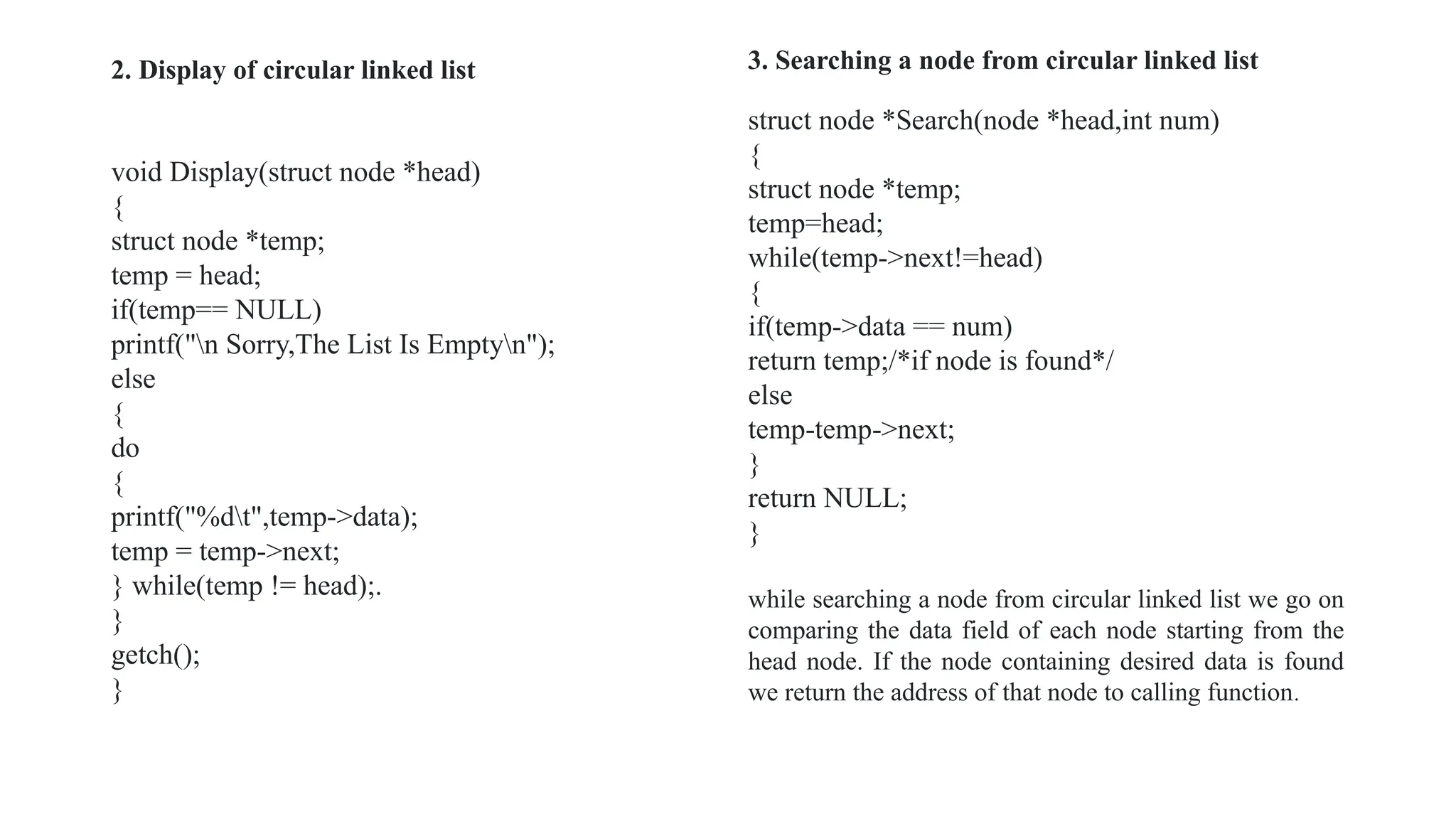 2. Display of circular linked list
void Display(struct node *head)
{
struct node *temp;
temp = head;
if(temp== NULL)
printf("n Sorry,The List Is Emptyn");
else
{
do
{
printf("%dt",temp->data);
temp = temp->next;
} while(temp != head);.
}
getch();
}
struct node *Search(node *head,int num)
{
struct node *temp;
temp=head;
while(temp->next!=head)
{
if(temp->data == num)
return temp;/*if node is found*/
else
temp-temp->next;
}
return NULL;
}
while searching a node from circular linked list we go on
comparing the data field of each node starting from the
head node. If the node containing desired data is found
we return the address of that node to calling function.
3. Searching a node from circular linked list
 