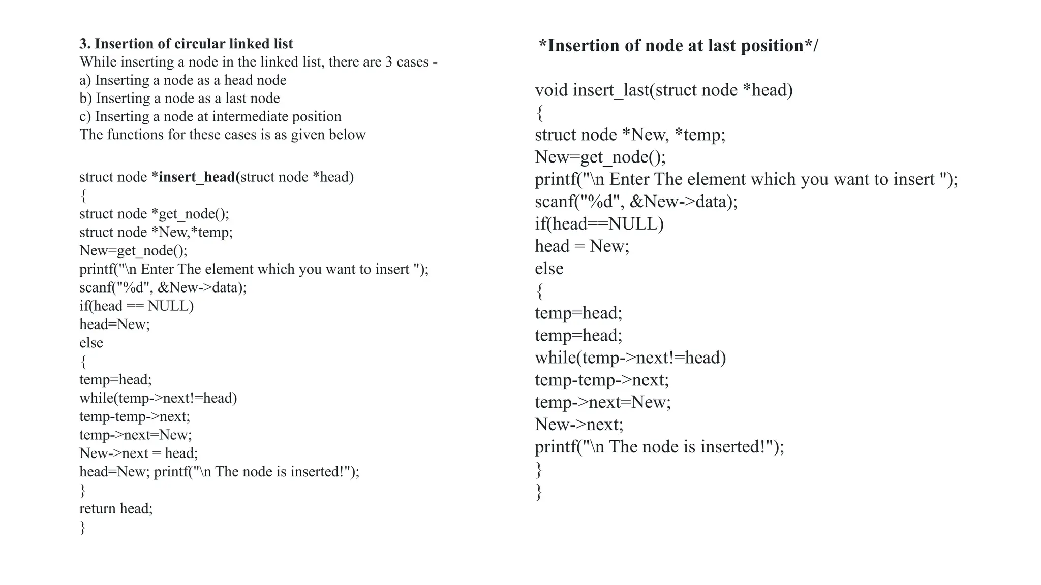 struct node *insert_head(struct node *head)
{
struct node *get_node();
struct node *New,*temp;
New=get_node();
printf("n Enter The element which you want to insert ");
scanf("%d", &New->data);
if(head == NULL)
head=New;
else
{
temp=head;
while(temp->next!=head)
temp-temp->next;
temp->next=New;
New->next = head;
head=New; printf("n The node is inserted!");
}
return head;
}
*Insertion of node at last position*/
void insert_last(struct node *head)
{
struct node *New, *temp;
New=get_node();
printf("n Enter The element which you want to insert ");
scanf("%d", &New->data);
if(head==NULL)
head = New;
else
{
temp=head;
temp=head;
while(temp->next!=head)
temp-temp->next;
temp->next=New;
New->next;
printf("n The node is inserted!");
}
}
3. Insertion of circular linked list
While inserting a node in the linked list, there are 3 cases -
a) Inserting a node as a head node
b) Inserting a node as a last node
c) Inserting a node at intermediate position
The functions for these cases is as given below
 