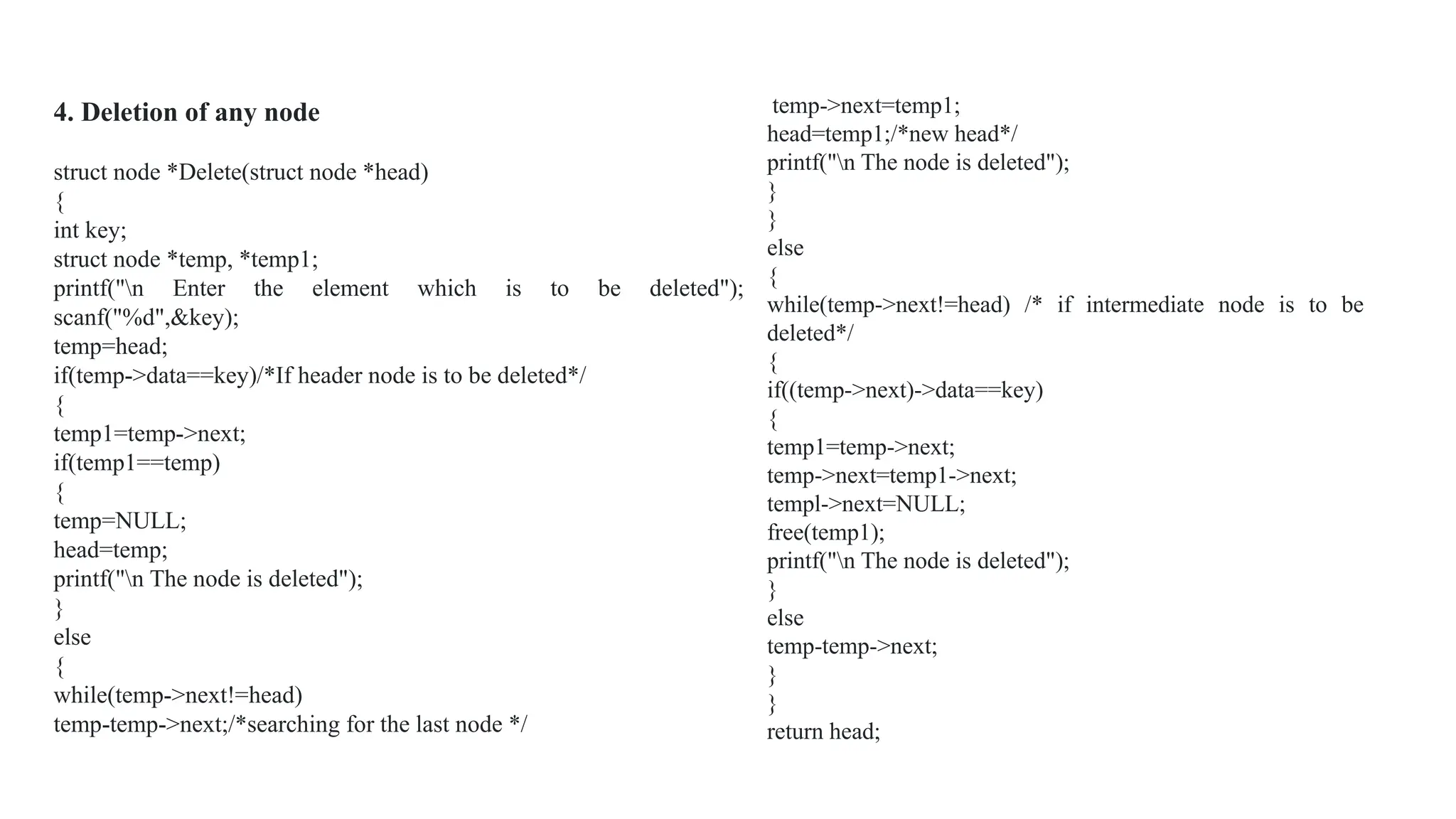 temp->next=temp1;
head=temp1;/*new head*/
printf("n The node is deleted");
}
}
else
{
while(temp->next!=head) /* if intermediate node is to be
deleted*/
{
if((temp->next)->data==key)
{
temp1=temp->next;
temp->next=temp1->next;
templ->next=NULL;
free(temp1);
printf("n The node is deleted");
}
else
temp-temp->next;
}
}
return head;
4. Deletion of any node
struct node *Delete(struct node *head)
{
int key;
struct node *temp, *temp1;
printf("n Enter the element which is to be deleted");
scanf("%d",&key);
temp=head;
if(temp->data==key)/*If header node is to be deleted*/
{
temp1=temp->next;
if(temp1==temp)
{
temp=NULL;
head=temp;
printf("n The node is deleted");
}
else
{
while(temp->next!=head)
temp-temp->next;/*searching for the last node */
 
