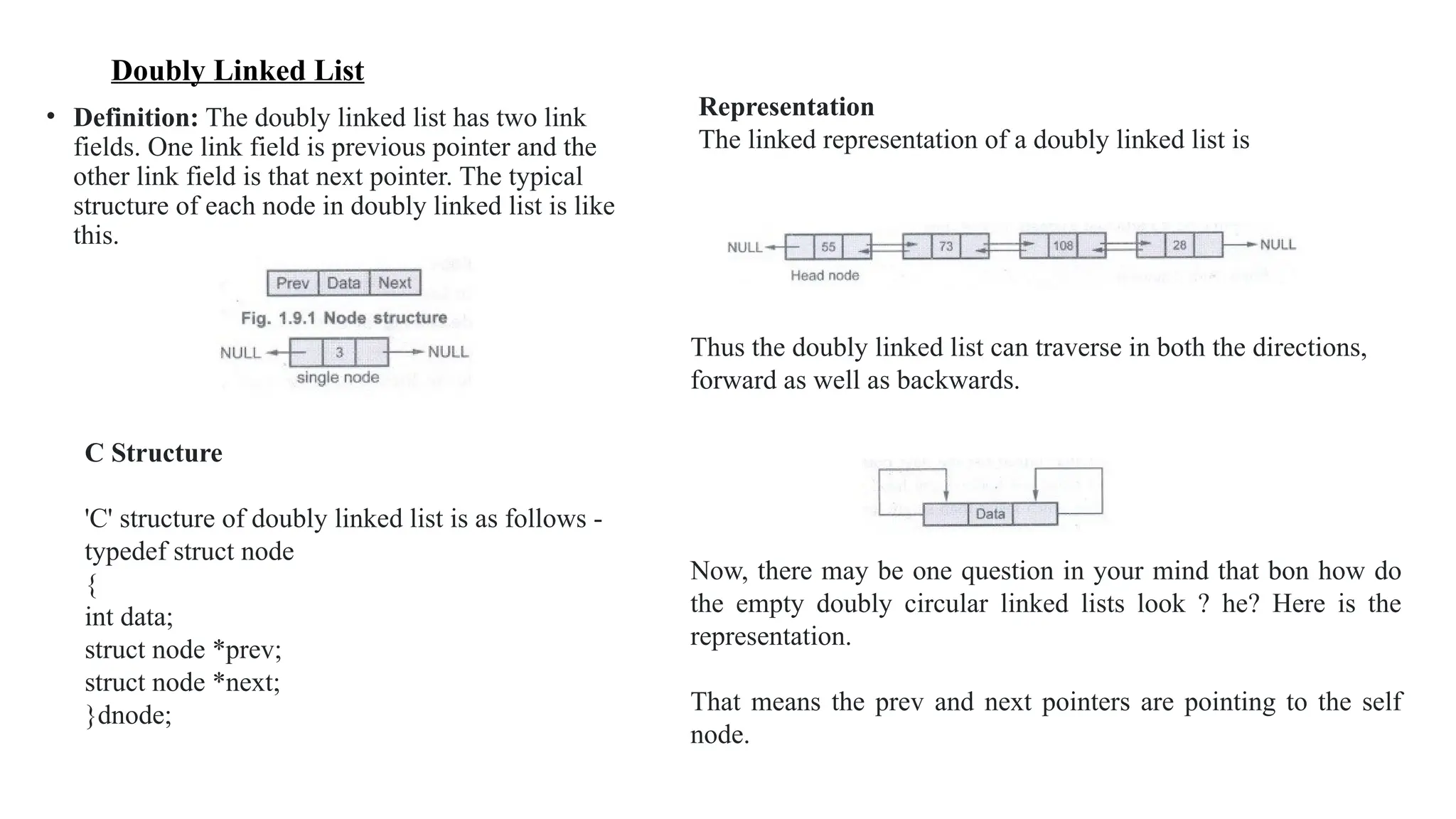 Doubly Linked List
• Definition: The doubly linked list has two link
fields. One link field is previous pointer and the
other link field is that next pointer. The typical
structure of each node in doubly linked list is like
this.
C Structure
'C' structure of doubly linked list is as follows -
typedef struct node
{
int data;
struct node *prev;
struct node *next;
}dnode;
Representation
The linked representation of a doubly linked list is
Thus the doubly linked list can traverse in both the directions,
forward as well as backwards.
Now, there may be one question in your mind that bon how do
the empty doubly circular linked lists look ? he? Here is the
representation.
That means the prev and next pointers are pointing to the self
node.
 
