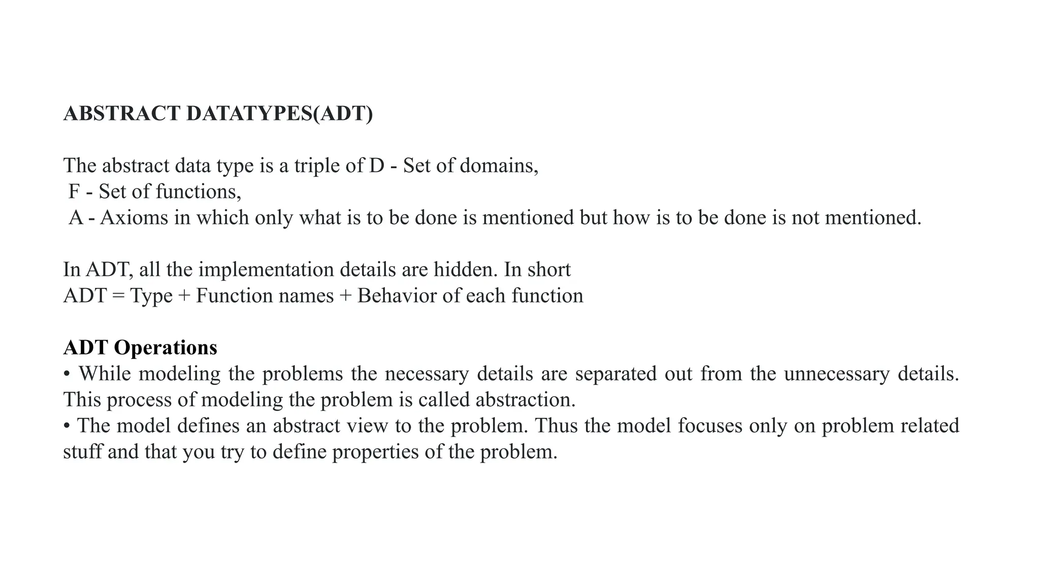 ABSTRACT DATATYPE(ADT)
ABSTRACT DATATYPES(ADT)
The abstract data type is a triple of D - Set of domains,
F - Set of functions,
A - Axioms in which only what is to be done is mentioned but how is to be done is not mentioned.
In ADT, all the implementation details are hidden. In short
ADT = Type + Function names + Behavior of each function
ADT Operations
• While modeling the problems the necessary details are separated out from the unnecessary details.
This process of modeling the problem is called abstraction.
• The model defines an abstract view to the problem. Thus the model focuses only on problem related
stuff and that you try to define properties of the problem.
 